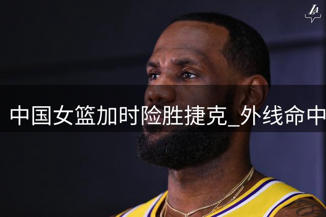 中国女篮加时险胜捷克 外线命中率略胜一筹